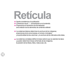 RetículaAporta consistencia a la publicación
Coherencia visual ::::: concentración en el contenido
Proporciona el mecanismo de formalización
de la relación de los elementos de contenido editorial
Los sistemas básicos determinan la anchura de los márgenes;
proporciones de la zona impresa, el número, la longitud
y la profundidad de las columnas y la anchura de los intérvalos entre éstas.
Los sistemas complejos definen la base sobre la que se asientan los tipos
y pueden determinar incluso el formato de las imágenes,
la posición de los títulos, folios, notas al pie, etc.
 