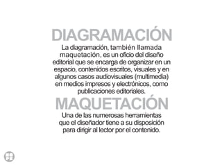 La diagramación, también llamada
maquetación, es un oficio del diseño
editorial que se encarga de organizar en un
espacio, contenidos escritos, visuales y en
algunos casos audiovisuales (multimedia)
en medios impresos y electrónicos, como
publicaciones editoriales.
Una de las numerosas herramientas
que el diseñador tiene a su disposición
para dirigir al lector por el contenido.
MAQUETACIÓN
DIAGRAMACIÓN
 