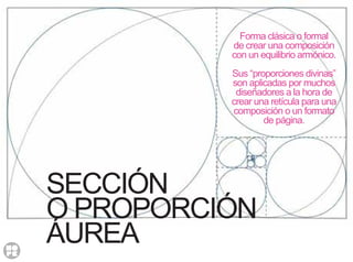 SECCIÓN
O PROPORCIÓN
ÁUREA
Forma clásica o formal
de crear una composición
con un equilibrio armónico.
Sus “proporciones divinas”
son aplicadas por muchos
diseñadores a la hora de
crear una retícula para una
composición o un formato
de página.
 