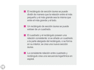 El rectángulo de sección áurea se puede
dividir de manera que la relación entre el más
pequeño y el más grande sea la misma que
entre el más grande y el todo.
Un rectángulo de sección áurea se puede
extraer de un cuadrado.
El cuadrado y el rectángulo poseen una
relación consistente: si se añade un cuadrado
a la parte alargada del rectángulo, o se forma
en su interior, se crea una nueva sección
áurea.
La consistente relación entre cuadrado y
rectángulo crea una secuencia logarítmica en
espiral.
 