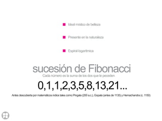 Ideal místico de belleza
Presente en la naturaleza
Espiral logarítmica
Cada número es la suma de los dos que le peceden
sucesión de Fibonacci
0,1,1,2,3,5,8,13,21...
Antes descubierta por matemáticos indios tales como Pingala (200 a.c.), Gopala (antes de 1135) y Hemachandra (c. 1150)
 