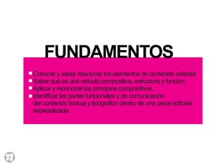 FUNDAMENTOS
Conocer y saber relacionar los elementos de contenido editorial
Saber qué es una retícula compositiva, estructura y función.
Aplicar y reconocer los principios compositivos.
Identificar las partes funcionales y de comunicación
del contenido textual y tipográfico dentro de una pieza editorial
especializada.
 
