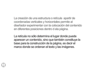 La creación de una estructura o retícula apartir de
coordenadas verticales y horizontales permite al
diseñador experimentar con la colocación del contenido
en diferentes posiciones dentro d ela página.
La retícula no sólo determina el lugar donde puede
aparecer un contenido, sino que también constituye la
base para la construcción de la página, es decir el
marco donde se ordenan el texto y las imágenes.
 