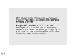 Una retícula puede ser simétrica, asimétrica o
modular, y puede ser todo lo sencilla o compleja
que exija el diseño.
La aplicación y el uso de cada composición
son aspectos que también deben tenerse en
cuenta a la hora de crear sistemas de orientación
e información u otros sistemas tridimensionales.
( diseño de envases y etiquetas por ej.)
 