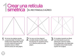 Crear una retícula
simétrica1
1
ELRECTÁNGULOAÚREO
Se toman dos páginas iguales
y proporcionadas. Se trazan unas
medias líneas diagonales desde
el centro hasta las esquinas inf.
izquierda (verso) e inferior
derecha (recto) de cada página.
2 Se crea una línea diagonal
completa desde el centro hasta
las esquinas inf. izquierda (verso)
e inf. derecha (recto) de cada
página.
3 En la página izquierda se dibuja
una línea desde el punto de
intersección entre las medias
líneas diagonales y las diagonales
completas (verso) hasta la parte
superior de la página.
 