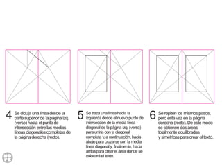 4 Se dibuja una línea desde la
parte superior de la página izq.
(verso) hasta el punto de
intersección entre las medias
líneas diagonales completas de
la página derecha (recto).
6 Se repiten los mismos pasos,
pero esta vez en la página
derecha (recto). De este modo
se obtienen dos áreas
totalmente equilibradas
y simétricas para crear el texto.
5 Se traza una línea hacia la
izquierda desde el nuevo punto de
intersección de la media línea
diagonal de la página izq. (verso)
para unirla con la diagonal
completa y, a continuación, hacia
abajo para cruzarse con la media
línea diagonal y, finalmente, hacia
arriba para crear el área donde se
colocará el texto.
 