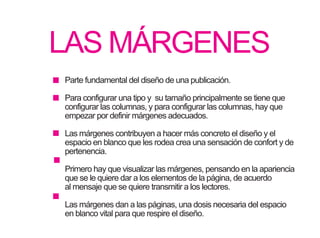 LAS MÁRGENES
Parte fundamental del diseño de una publicación.
Para configurar una tipo y su tamaño principalmente se tiene que
configurar las columnas, y para configurar las columnas, hay que
empezar por definir márgenes adecuados.
Las márgenes contribuyen a hacer más concreto el diseño y el
espacio en blanco que les rodea crea una sensación de confort y de
pertenencia.
Primero hay que visualizar las márgenes, pensando en la apariencia
que se le quiere dar a los elementos de la página, de acuerdo
al mensaje que se quiere transmitir a los lectores.
Las márgenes dan a las páginas, una dosis necesaria del espacio
en blanco vital para que respire el diseño.
 