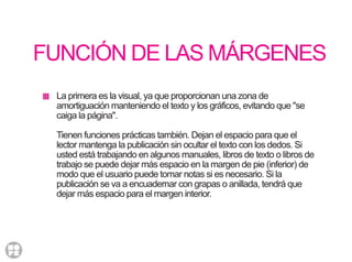 FUNCIÓN DE LAS MÁRGENES
La primera es la visual, ya que proporcionan una zona de
amortiguación manteniendo el texto y los gráficos, evitando que "se
caiga la página".
Tienen funciones prácticas también. Dejan el espacio para que el
lector mantenga la publicación sin ocultar el texto con los dedos. Si
usted está trabajando en algunos manuales, libros de texto o libros de
trabajo se puede dejar más espacio en la margen de pie (inferior) de
modo que el usuario puede tomar notas si es necesario. Si la
publicación se va a encuadernar con grapas o anillada, tendrá que
dejar más espacio para el margen interior.
 