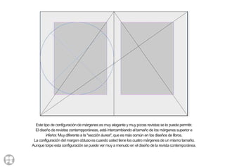 Este tipo de configuración de márgenes es muy elegante y muy pocas revistas se lo puede permitir.
El diseño de revistas contempporáneas, está intercambiando el tamaño de los márgenes superior e
inferior. Muy diferente a la "sección áurea", que es más común en los diseños de libros.
La configuración del margen obtuso es cuando usted tiene los cuatro márgenes de un mismo tamaño.
Aunque torpe esta configuración se puede ver muy a menudo en el diseño de la revista contemporánea.
 