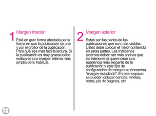 1 2
Margen interior
Está en gran forma afectada por la
forma en que la publicación se une
y por el grosor de la publicación.
Para que sea más fácil la lectura. Si
la publicación es muy gruesa debe
realizarse una margen interna más
amplia de lo habitual.
Margen exterior
Estas son las partes de las
publicaciones que son más visibles.
Usted debe colocar el mejor contenido
en estas partes. Las márgenes
externas deben ser más anchas que
las interiores si quiere crear una
apariencia más elegante de la
publicación y este tipo de
configuración de margen se denomina
"margen estudiada". En este espacio
se pueden colocar bandas, viñetas,
notas, pie de páginas, etc
 