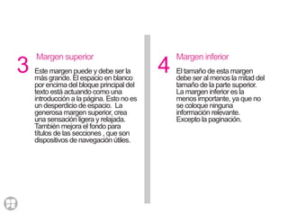 3 4
Margen superior
Este margen puede y debe ser la
más grande. El espacio en blanco
por encima del bloque principal del
texto está actuando como una
introducción a la página. Esto no es
un desperdicio de espacio. La
generosa margen superior, crea
una sensación ligera y relajada.
También mejora el fondo para
títulos de las secciones , que son
dispositivos de navegación útiles.
Margen inferior
El tamaño de esta margen
debe ser al menos la mitad del
tamaño de la parte superior.
La margen inferior es la
menos importante, ya que no
se coloque ninguna
información relevante.
Excepto la paginación.
 