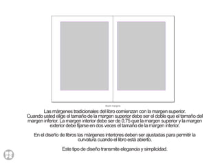 Book margins
Las márgenes tradicionales del libro comienzan con la margen superior.
Cuando usted elige el tamaño de la margen superior debe ser el doble que el tamaño del
margen inferior. La margen interior debe ser de 0,75 que la margen superior y la margen
exterior debe fijarse en dos veces el tamaño de la margen interior.
En el diseño de libros las márgenes interiores deben ser ajustadas para permitir la
curvatura cuando el libro está abierto.
Este tipo de diseño transmite elegancia y simplicidad.
 