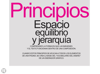 Principios
Espacio
equilibrio
y jerarquíaCOMPRENDER LAFORMAEN QUE LAS IMÁGENES
Y ELTEXTO FUNCIONAN DENTRO DE UNACOMPOSICIÓN.
CUANDO ESTOS PRINCIPIOS SEAPLICANATODOS LOS ELEMENTOS
DE UNAPÁGINA, SE CREALABASE DEL“VOCABULARIO DELDISEÑO”
DE UN DISEÑADOR GRÁFICO.
 
