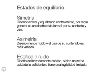 Estados de equilibrio:
Simetría
Diseño vertical y equilibrado centralmente, por regla
general es un diseño más formal por su contexto y
uso.
Asimetría
Diseño menos rígido y el uso de su contenido es
más variado.
Estática o ruido
Diseño deliberadamente caótico, o bien no se ha
cuidado lo suficiente o tiene una legibilidad limitada.
 