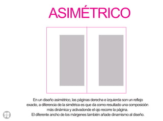 ASIMÉTRICO
En un diseño asimétrico, las páginas derecha e izquierda son un reflejo
exacto, a diferencia de la simétrica es que da como resultado una composición
más dinámica y activadonde el ojo recorre la página.
El diferente ancho de los márgenes también añade dinamismo al diseño.
 