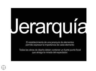 Jerarquía
Cuando se crea un diseño es impresciendible que sus distintos
elementos individuales guarden un equilibrio armónico entre sí.
El establecimiento de una jerarquía de elementos
permite expresar la importancia de cada elemento
Todas las obras de diseño deben contener un fuerte punto focal
que atraiga la mirada del espectador.
 