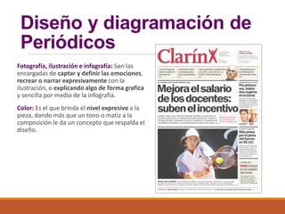 Diseño y diagramación de
Periódicos
Fotografía, ilustración e infografía: Son las
encargadas de captar y definir las emociones,
recrear o narrar expresivamente con la
ilustración, o explicando algo de forma grafica
y sencilla por medio de la infografía.
Color: Es el que brinda el nivel expresivo a la
pieza, dando más que un tono o matiz a la
composición le da un concepto que respalda el
diseño.
 