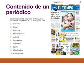 Contenido de un
periódico
Las secciones son las partes en las que se
distribuye un periódico. Las principales son:
1. Editorial
2. Local
3. Nacional
4. Internacional
5. Judicial
6. Económica
7. Deportiva
8. Social
9. Clasificados
10. Pasatiempos
 