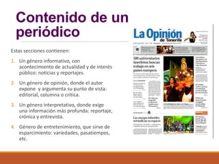 Contenido de un
periódico
Estas secciones contienen:
1. Un género informativo, con
acontecimiento de actualidad y de interés
público: noticias y reportajes.
2. Un género de opinión, donde el autor
expone y argumenta su punto de vista:
editorial, columna o crítica.
3. Un género interpretativo, donde exige
una información más profunda: reportaje,
crónica y entrevista.
4. Género de entretenimiento, que sirve de
esparcimiento: variedades, pasatiempos,
etc.
 