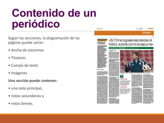 Contenido de un
periódico
Según las secciones, la diagramación de las
páginas puede variar:
• Ancho de columnas
• Titulares
• Cuerpo de texto
• Imágenes
Una sección puede contener:
• una nota principal,
• notas secundarias y
• notas breves.
 