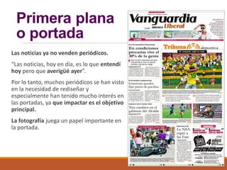 Primera plana
o portada
Las noticias ya no venden periódicos.
“Las noticias, hoy en día, es lo que entendí
hoy pero que averigüé ayer”.
Por lo tanto, muchos periódicos se han visto
en la necesidad de rediseñar y
especialmente han tenido mucho interés en
las portadas, ya que impactar es el objetivo
principal.
La fotografía juega un papel importante en
la portada.
 