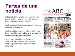 Partes de una
noticia
Imágenes: Se ha vuelto más complejo el
uso de imágenes en los periódicos, que
tienen que pensar como revista.
En algunas noticias solo cumplen la función
de informar sucesos.
En otras deben captar el interés del lector,
deben ser diferentes a las de otros medios
y deben ser más provocadoras.
Los periódicos deben confiar en la
capacidad narrativa de las imágenes,
además que la calidad de impresión ha
mejorado.
 