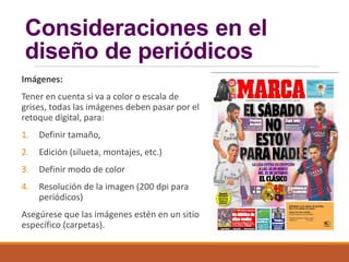 Consideraciones en el
diseño de periódicos
Imágenes:
Tener en cuenta si va a color o escala de
grises, todas las imágenes deben pasar por el
retoque digital, para:
1. Definir tamaño,
2. Edición (silueta, montajes, etc.)
3. Definir modo de color
4. Resolución de la imagen (200 dpi para
periódicos)
Asegúrese que las imágenes estén en un sitio
específico (carpetas).
 