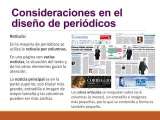Consideraciones en el
diseño de periódicos
Retícula:
En la mayoría de periódicos se
utiliza la retícula por columnas.
En una página con varias
noticias, la situación del texto y
de los otros elementos guían la
atención.
La noticia principal va en la
parte superior, con titular más
grande, entradilla e imagen de
mayor tamaño y las columnas
pueden ser más anchas.
Los otros artículos se maquetan sobre las 6
columnas (o menos), sin entradilla e imágenes
más pequeñas, por lo que su contenido y forma es
también pequeño.
 