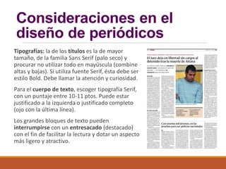 Consideraciones en el
diseño de periódicos
Tipografías: la de los títulos es la de mayor
tamaño, de la familia Sans Serif (palo seco) y
procurar no utilizar todo en mayúscula (combine
altas y bajas). Si utiliza fuente Serif, ésta debe ser
estilo Bold. Debe llamar la atención y curiosidad.
Para el cuerpo de texto, escoger tipografía Serif,
con un puntaje entre 10-11 ptos. Puede estar
justificado a la izquierda o justificado completo
(ojo con la última línea).
Los grandes bloques de texto pueden
interrumpirse con un entresacado (destacado)
con el fin de facilitar la lectura y dotar un aspecto
más ligero y atractivo.
 