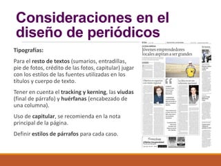 Consideraciones en el
diseño de periódicos
Tipografías:
Para el resto de textos (sumarios, entradillas,
pie de fotos, crédito de las fotos, capitular) jugar
con los estilos de las fuentes utilizadas en los
títulos y cuerpo de texto.
Tener en cuenta el tracking y kerning, las viudas
(final de párrafo) y huérfanas (encabezado de
una columna).
Uso de capitular, se recomienda en la nota
principal de la página.
Definir estilos de párrafos para cada caso.
 