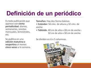 Definición de un periódico
Es toda publicación que
aparece con cierta
periodicidad: diarios,
semanarios, revistas
mensuales, bimestrales,
etc.
Se publica en una
edición matutina o
vespertina al menos
cinco veces a la semana.
Tamaños: Hay dos forma básicas
• Estándar: 56 cms. de altura y 32 cms. de
ancho
• Tabloide. 40 cm de alto x 28 cm de ancho -
32 cm de alto x 30 cm de ancho
Se dividen en 6 o 5 columnas.
 