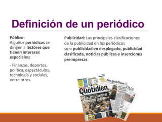 Definición de un periódico
Público:
Algunos periódicos se
dirigen a lectores que
tienen intereses
especiales:
- Finanzas, deportes,
política, espectáculos,
tecnología y sociales,
entre otros.
Publicidad: Las principales clasificaciones
de la publicidad en los periódicos
son: publicidad en desplegado, publicidad
clasificada, noticias públicas e inserciones
preimpresas.
 