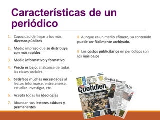 Características de un
periódico
1. Capacidad de llegar a los más
diversos públicos
2. Medio impreso que se distribuye
con más rapidez
3. Medio informativo y formativo
4. Precio es bajo; al alcance de todas
las clases sociales
5. Satisface muchas necesidades al
lector: informarse, entretenerse,
estudiar, investigar, etc.
6. Acepta todas las ideologías
7. Abundan sus lectores asiduos y
permanentes
8. Aunque es un medio efímero, su contenido
puede ser fácilmente archivado.
9. Los costos publicitarios en periódicos son
los más bajos
 