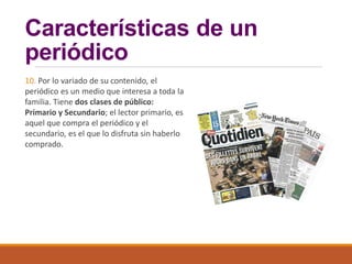 Características de un
periódico
10. Por lo variado de su contenido, el
periódico es un medio que interesa a toda la
familia. Tiene dos clases de público:
Primario y Secundario; el lector primario, es
aquel que compra el periódico y el
secundario, es el que lo disfruta sin haberlo
comprado.
 