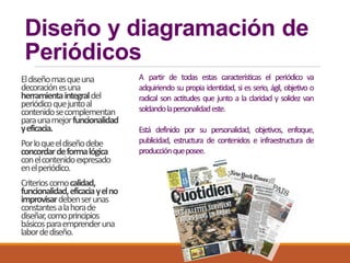 Diseño y diagramación de
Periódicos
Eldiseñomasqueuna
decoraciónesuna
herramientaintegraldel
periódicoquejuntoal
contenidosecomplementan
paraunamejorfuncionalidad
yeficacia.
Porloqueeldiseñodebe
concordardeformalógica
conelcontenidoexpresado
enelperiódico.
Criterioscomocalidad,
funcionalidad,eficaciayelno
improvisardebenserunas
constantesalahorade
diseñar,comoprincipios
básicosparaemprenderuna
labordediseño.
A partir de todas estas características el periódico va
adquiriendo su propia identidad, si es serio, ágil, objetivo o
radical son actitudes que junto a la claridad y solidez van
soldandolapersonalidadeste.
Está definido por su personalidad, objetivos, enfoque,
publicidad, estructura de contenidos e infraestructura de
producciónqueposee.
 