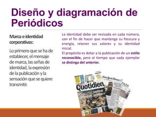 Diseño y diagramación de
Periódicos
Marcaeidentidad
corporativas:
Loprimeroquesehade
establecer,elmensaje
demarca,lasseñasde
identidad,laexpresión
delapublicaciónyla
sensaciónquesequiere
transmitir.
La identidad debe ser revisada en cada número,
con el fin de hacer que mantenga su frescura y
energía, retener sus valores y su identidad
inicial.
El propósito es dotar a la publicación de un estilo
reconocible, pero al tiempo que cada ejemplar
se distinga del anterior.
 