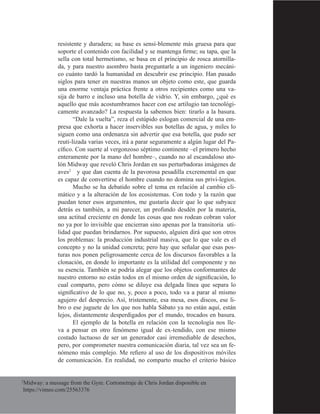 28
resistente y duradera; su base es sensi-blemente más gruesa para que
soporte el contenido con facilidad y se mantenga firme; su tapa, que la
sella con total hermetismo, se basa en el principio de rosca atornilla-
da, y para nuestro asombro basta preguntarle a un ingeniero mecáni-
co cuánto tardó la humanidad en descubrir ese principio. Han pasado
siglos para tener en nuestras manos un objeto como este, que guarda
una enorme ventaja práctica frente a otros recipientes como una va-
sija de barro e incluso una botella de vidrio. Y, sin embargo, ¿qué es
aquello que más acostumbramos hacer con ese artilugio tan tecnológi-
camente avanzado? La respuesta la sabemos bien: tirarlo a la basura.
“Dale la vuelta”, reza el estúpido eslogan comercial de una em-
presa que exhorta a hacer inservibles sus botellas de agua, y miles lo
siguen como una ordenanza sin advertir que esa botella, que pudo ser
reuti-lizada varias veces, irá a parar seguramente a algún lugar del Pa-
cífico. Con suerte al vergonzoso séptimo continente –el primero hecho
enteramente por la mano del hombre–, cuando no al escandaloso ato-
lón Midway que reveló Chris Jordan en sus perturbadoras imágenes de
aves2
y que dan cuenta de la pavorosa pesadilla excremental en que
es capaz de convertirse el hombre cuando no domina sus privi-legios.
Mucho se ha debatido sobre el tema en relación al cambio cli-
mático y a la alteración de los ecosistemas. Con todo y la razón que
puedan tener esos argumentos, me gustaría decir que lo que subyace
detrás es también, a mi parecer, un profundo desdén por la materia,
una actitud creciente en donde las cosas que nos rodean cobran valor
no ya por lo invisible que encierran sino apenas por la transitoria uti-
lidad que puedan brindarnos. Por supuesto, alguien dirá que son otros
los problemas: la producción industrial masiva, que lo que vale es el
concepto y no la unidad concreta; pero hay que señalar que esas pos-
turas nos ponen peligrosamente cerca de los discursos favorables a la
clonación, en donde lo importante es la utilidad del componente y no
su esencia. También se podría alegar que los objetos conformantes de
nuestro entorno no están todos en el mismo orden de significación, lo
cual comparto, pero cómo se diluye esa delgada línea que separa lo
significativo de lo que no, y, poco a poco, todo va a parar al mismo
agujero del desprecio. Así, tristemente, esa mesa, esos discos, ese li-
bro o ese juguete de los que nos habla Sábato ya no están aquí, están
lejos, distantemente desperdigados por el mundo, trocados en basura.
El ejemplo de la botella en relación con la tecnología nos lle-
va a pensar en otro fenómeno igual de ex-tendido, con ese mismo
costado luctuoso de ser un generador casi irremediable de desechos,
pero, por comprometer nuestra comunicación diaria, tal vez sea un fe-
nómeno más complejo. Me refiero al uso de los dispositivos móviles
de comunicación. En realidad, no comparto mucho el criterio básico
2
Midway: a message from the Gyre. Cortometraje de Chris Jordan disponible en
https://vimeo.com/25563376
 