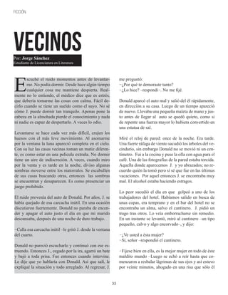 35
FICCIÓN
VECINOS
E
scuché el ruido momentos antes de levantar-
me. No podía dormir. Desde hace algún tiempo
cualquier cosa me mantiene despierta. Real-
mente no lo entiendo, el médico dice que es estrés,
que debería tomarme las cosas con calma. Fácil de-
cirlo cuando se tiene un sueldo como el suyo. No sé
cómo J. puede dormir tan tranquilo. Apenas pone la
cabeza en la almohada pierde el conocimiento y nada
ni nadie es capaz de despertarlo. A veces lo odio.
Levantarse se hace cada vez más difícil, crujen los
huesos con el más leve movimiento. Al asomarme
por la ventana la luna apareció completa en el cielo.
Con su luz las casas vecinas toman un matiz diferen-
te, es como estar en una película extraña. No dormir
tiene un aire de indiscreción. A veces, cuando miro
por la venta y es tarde en la noche, diviso algunas
sombras moverse entre los matorrales. Se escabullen
de sus casas buscando otras, entonces las sombras
se encuentran y desaparecen. Es como presenciar un
juego prohibido.
El ruido provenía del auto de Donald. Por años, J. se
había quejado de esa carcacha inútil. En una ocasión
discutieron fuertemente. Donald no paraba de encen-
der y apagar el auto justo el día en que mi marido
descansaba, después de una noche de duro trabajo.
−Calla esa carcacha inútil –le gritó J. desde la ventana
del cuarto.
Donald no pareció escucharlo y continuó con ese es-
truendo. Entonces J., cegado por la ira, agarró un bate
y bajó a toda prisa. Fue entonces cuando intervine.
Le dije que yo hablaría con Donald. Así que salí, le
expliqué la situación y todo arreglado. Al regresar, J.
me preguntó:
−¿Por qué te demoraste tanto?
−¿Lo hice? –respondí−. No me fijé.
Donald aparcó el auto mal y salió del él rápidamente,
en dirección a su casa. Luego de un tiempo apareció
de nuevo. Llevaba una pequeña maleta de mano y jus-
to antes de llegar al auto se quedó quieto, como si
de repente una fuerza mayor lo hubiera convertido en
una estatua de sal.
Miré el reloj de pared: once de la noche. Era tarde.
Una fuerte ráfaga de viento sacudió los árboles del ve-
cindario, sin embargo Donald no se movió ni un cen-
tímetro. Fui a la cocina y puse la olla con agua para el
café. Una de las fotografías de la pared estaba torcida.
Aquella donde aparecemos J. y yo abrazados; no re-
cuerdo quién la tomó pero sí sé que fue en las últimas
vacaciones. Por aquel entonces J. se encontraba muy
mal. El alcohol estaba haciendo estragos.
Lo peor sucedió el día en que golpeó a uno de los
trabajadores del hotel. Habíamos salido en busca de
unas copas, era temprano y en el bar del hotel no se
encontraba un alma, salvo el cantinero. J. pidió un
trago tras otros. Lo veía emborracharse sin remedio.
En un instante se levantó, miró al cantinero –un tipo
pequeño, calvo y algo encorvado–, y dijo:
−¿Ve usted a ésta mujer?
−Sí, señor –respondió el cantinero.
−Fíjese bien en ella, es la mejor mujer en todo de éste
maldito mundo –Luego se echó a reír hasta que co-
menzaron a resbalar lágrimas de sus ojos y así estuvo
por veinte minutos, ahogado en una risa que sólo él
Por: Jorge Sánchez
Estudiante de Licenciatura en Literatura
 