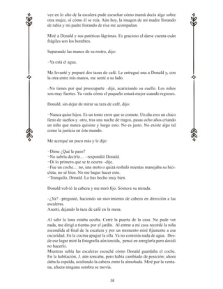 38
vez en lo alto de la escalera pude escuchar cómo mamá decía algo sobre
otra mujer, oí cómo él se reía. Aún hoy, la imagen de mi madre llorando
de rabia y mi padre llorando de risa me acompañan.
Miré a Donald y sus patéticas lágrimas. Es gracioso el darse cuenta cuán
frágiles son los hombres.
Separando las manos de su rostro, dijo:
–Ya está el agua.
Me levanté y preparé dos tazas de café. Le entregué una a Donald y, con
la otra entre mis manos, me senté a su lado.
–No tienes por qué preocuparte –dije, acariciando su cuello. Los niños
son muy fuertes. Ya verás cómo el pequeño estará mejor cuando regreses.
Donald, sin dejar de mirar su taza de café, dijo:
−Nunca quise hijos. Es un tonto error que se comete. Un día eres un chico
lleno de sueños y otro, tras una noche de tragos, pasas ocho años criando
un niño que nunca quisiste y luego esto. No es justo. No existe algo tal
como la justicia en éste mundo.
Me acerqué un poco más y le dije:
−Dime ¿Qué le paso?
−No sabría decirlo… –respondió Donald.
−Di lo primero que se te ocurra –dije.
−Fue un coche… no, una moto o quizá resbaló mientas manejaba su bici-
cleta, no sé bien. No me hagas hacer esto.
−Tranquilo, Donald. Lo has hecho muy bien.
Donald volvió la cabeza y me miró fijo. Sostuve su mirada.
–¿Ya? –preguntó, haciendo un movimiento de cabeza en dirección a las
escaleras.
Asentí, dejando la taza de café en la mesa.
Al salir la luna estaba oculta. Cerré la puerta de la casa. No pude ver
nada, me dirigí a tientas por el jardín. Al entrar a mí casa recordé la niña
escondida al final de la escalera y por un momento miré fijamente a esa
oscuridad. En la cocina apagué la olla. Ya no contenía nada de agua. Des-
de ese lugar miré la fotografía aún torcida, pensé en arreglarla pero decidí
no hacerlo.
Mientras subía las escaleras escuché cómo Donald guardaba el coche.
En la habitación, J. aún roncaba, pero había cambiado de posición; ahora
daba la espalda, ocultando la cabeza entre la almohada. Miré por la venta-
na, afuera ninguna sombra se movía.
 