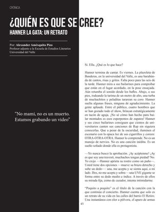 45
CRÓNICA
¿Quién es que se cree?
Hanner La Gata: un retrato
Sí. Ella. ¿Qué es lo que hace?
Hanner termina de cantar. Es viernes. La plazoleta de
Banderas, en la universidad del Valle, es una barahún-
da de cantos, risas y gritos. Falta poco para las seis de
la tarde. Hanner mira a sus bailarines para comprobar
que están en el lugar acordado, en la pose ensayada.
Aún retumba el sonido desde los bafles. Abajo, a sus
pies, rodeando la tarima de un metro de alto, una turba
de muchachitos y peladitas tararean su coro. Hanner
suelta algunas frases, ninguna de agradecimiento. La
gente aplaude. Entre el público, cuatro hombres que
se han gozado todo el show, brincan estratégicamente
en tacón de aguja. ¡No sé cómo han hecho para bai-
lar montados es esos esperpentos de zapatos! Hanner
y sus cinco bailarines consiguen que cientos de uni-
versitarios canten sus canciones de Rap sin siquiera
conocerlas. Que a pesar de la oscuridad, iluminen el
escenario con la opaca luz de sus cigarrillos y coreen:
OTRA-OTRA-OTRA. Hanner lo comprende. No es un
manojo de nervios. No es una canción inédita. Es un
sueño soñado donde ella es protagonista.
—Yo nunca busco la aprobación. ¡Ay acéptenme! ¡Ay
es que soy una travesti, muchachos tengan piedad! No.
Yo exijo —Hanner aprieta su rostro como un puño—.
Usted tiene dos opciones —mueve su brazo derecho y
sube un dedo—: una, me acepta y se sienta aquí, a mi
lado. Dos, no me acepta y sobra —una UVE gigante se
forma entre su dedo medio e índice. A través de ellos
su mirada fija, como de cazador, intenta intimidarme.
“Poquito a poquito” es el título de la canción con la
que continúa el concierto. Hanner cuenta que solo es
un retrato de su vida en las calles del barrio El Retiro.
Una instantánea con olor a pólvora, el apuro de armas
“No mami, no es un muerto.
Estamos grabando un video”
Por: Alexander Améxquita Pizo
Profesor adjunto a la Escuela de Estudios Literarios
Universidad del Valle
 