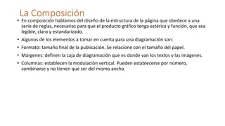 La Composición
• En composición hablamos del diseño de la estructura de la página que obedece a una
serie de reglas, necesarias para que el producto gráfico tenga estérica y función, que sea
legible, claro y estandarizado.
• Algunos de los elementos a tomar en cuenta para una diagramación son:
• Formato: tamaño final de la publicación. Se relacione con el tamaño del papel.
• Márgenes: definen la caja de diagramación que es donde van los textos y las imágenes.
• Columnas: establecen la modulación vertical. Pueden establecerse por número,
combinarse y no tienen que ser del mismo ancho.
 