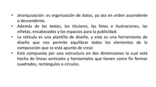 • Jerarquización: es organización de datos, ya sea en orden ascendente
o descendente.
• Además de los textos, los titulares, las fotos o ilustraciones, las
viñetas, encabezados y los espacios para la publicidad.
• La retícula es una plantilla de diseño, y esta es una herramienta de
diseño que nos permite equilibrar todos los elementos de la
composición que se está apunto de crear.
• Está compuesta por una estructura en dos dimensiones la cual está
hecha de líneas verticales y horizontales que tienen como fin formar
cuadrados, rectángulos o círculos.
 