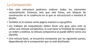 La Composición
• Con esta estructura podemos ordenar todos los elementos
racionalmente. Entonces más que solo líneas, son bloques de
construcción es la cuadrícula en la que se estructurará o montará el
diseño.
• También se le conoce como página maestra o caja gráfica.
• Los trabajos de maquetación deben llevar una guía, para esto se
utiliza una retícula compositiva, la cual tiene la finalidad de conseguir
un orden y estética, la retícula compositiva se puede definir como una
plantilla.
• Una retícula base, se encuentra compuesta por las siguientes partes,
dependiendo de la composición que se esté diseñando:
 