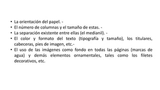 • La orientación del papel. -
• El número de columnas y el tamaño de estas. -
• La separación existente entre ellas (el medianil). -
• El color y formato del texto (tipografía y tamaño), los titulares,
cabeceras, pies de imagen, etc.-
• El uso de las imágenes como fondo en todas las páginas (marcas de
agua) y demás elementos ornamentales, tales como los filetes
decorativos, etc.
 