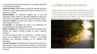 La Regla de los tres terciosLa composición convencional puede ser alcanzada utilizando
un número de principios:
Centro de interés: Debe haber un punto de especial atracción
o foco en la obra, previniendo que la obra se convierta en un
patrón en sí misma.
Direccionalidad: La trayectoria seguida por el ojo del
espectador debe conducir la atención alrededor de todos los
elementos en el trabajo, antes de conducirla fuera del cuadro.
Ley de la mirada: Un sujeto que sugiere movimiento debe
tener espacio en frente.
El contraste: La tonalidad del color, y las diferencias de
luminosidad/oscuridad dentro del cuadro.
Evitar la simetría: Es preferible que se eviten las bisecciones
exactas del espacio, excepto cuando se quiera expresar
simetría.
El tema prominente debe ser excéntrico, a menos que se
desee una composición simétrica o formal, y se puede
equilibrar por elementos basados en los satélites más
pequeños.
Ley del Horizonte: Preferiblemente la línea del horizonte no
debe dividir la obra en dos porciones iguales, sino que debe
estar ubicada de tal manera que acentúe la porción de cielo o
de tierra.
La regla de los tercios es una pauta seguida comúnmente por los artistas
visuales. El objetivo es evitar que el centro de interés y los objetos (tales
como el horizonte) corten la imagen por la mitad, poniéndolos cerca de
una de las líneas que dividirían la imagen en tres columnas y filas iguales,
idealmente cerca de la intersección de esas líneas.
 