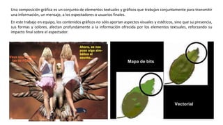 Una composición gráfica es un conjunto de elementos textuales y gráficos que trabajan conjuntamente para transmitir
una información, un mensaje, a los espectadores o usuarios finales.
En este trabajo en equipo, los contenidos gráficos no sólo aportan aspectos visuales y estéticos, sino que su presencia,
sus formas y colores, afectan profundamente a la información ofrecida por los elementos textuales, reforzando su
impacto final sobre el espectador.
 