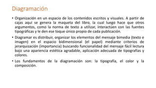 Diagramación
• Organización en un espacio de los contenidos escritos y visuales. A partir de
cajas aquí se genera la maqueta del libro, la cual luego hace que otros
argumentos, como la norma de texto a utilizar, interactúen con las fuentes
tipográficas y le den ese toque único propio de cada publicación.
• Diagramar es distribuir, organizar los elementos del mensaje bimedia (texto e
imagen) en el espacio bidimensional (el papel) mediante criterios de
jerarquización (importancia) buscando funcionalidad del mensaje fácil lectura
bajo una apariencia estética agradable, aplicación adecuada de tipografías y
colores.
• Los fundamentos de la diagramación son: la tipografía, el color y la
composición.
 