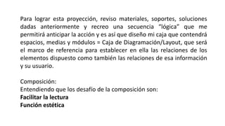 Para lograr esta proyección, reviso materiales, soportes, soluciones
dadas anteriormente y recreo una secuencia “lógica” que me
permitirá anticipar la acción y es así que diseño mi caja que contendrá
espacios, medias y módulos = Caja de Diagramación/Layout, que será
el marco de referencia para establecer en ella las relaciones de los
elementos dispuesto como también las relaciones de esa información
y su usuario.
Composición:
Entendiendo que los desafío de la composición son:
Facilitar la lectura
Función estética
 