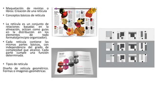 • Maquetación de revistas o
libros: Creación de una retícula
• Conceptos básicos de retícula
• La retícula es un conjunto de
relaciones basadas en la
alineación, actúan como guías
en la distribución en los
elementos de todo
formato(principio organizador).
• Cada retícula contiene las
mismas partes básicas, con
independencia del grado de
complejidad que alcance. Cada
parte cumple una función
determinada.
• Tipos de retícula
Diseño de retícula geométrico.
Formas o imágenes geométricas
 