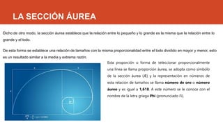 LA SECCIÓN ÁUREA
Dicho de otro modo, la sección áurea establece que la relación entre lo pequeño y lo grande es la misma que la relación entre lo
grande y el todo.
De esta forma se establece una relación de tamaños con la misma proporcionalidad entre el todo dividido en mayor y menor, esto
es un resultado similar a la media y extrema razón.
Esta proporción o forma de seleccionar proporcionalmente
una línea se llama proporción áurea, se adopta como símbolo
de la sección áurea (Æ) y la representación en números de
esta relación de tamaños se llama número de oro o número
áureo y es igual a 1,618. A este número se le conoce con el
nombre de la letra griega Phi (pronunciado Fi).
 